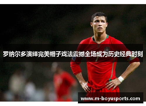 罗纳尔多演绎完美帽子戏法震撼全场成为历史经典时刻