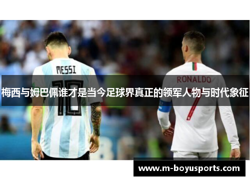 梅西与姆巴佩谁才是当今足球界真正的领军人物与时代象征