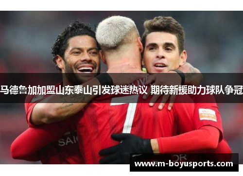 马德鲁加加盟山东泰山引发球迷热议 期待新援助力球队争冠