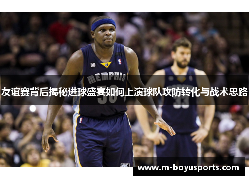 友谊赛背后揭秘进球盛宴如何上演球队攻防转化与战术思路